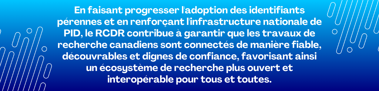 En faisant progresser l'adoption des identifiants pérennes et en renforçant l'infrastructure nationale de PID, le RCDR contribue à garantir que les travaux de recherche canadiens sont connectés de manière fiable, découvrables et dignes de confiance, favorisant ainsi un écosystème de recherche plus ouvert et interopérable pour tous et toutes.